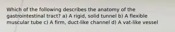 Which of the following describes the anatomy of the gastrointestinal tract? a) A rigid, solid tunnel b) A flexible muscular tube c) A firm, duct-like channel d) A vat-like vessel