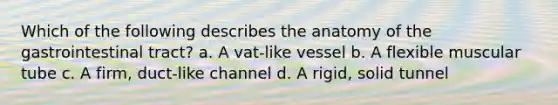 Which of the following describes the anatomy of the gastrointestinal tract? a. A vat-like vessel b. A flexible muscular tube c. A firm, duct-like channel d. A rigid, solid tunnel