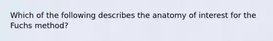 Which of the following describes the anatomy of interest for the Fuchs method?