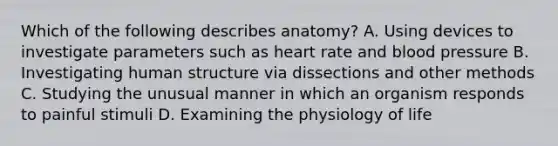 Which of the following describes anatomy? A. Using devices to investigate parameters such as heart rate and <a href='https://www.questionai.com/knowledge/kD0HacyPBr-blood-pressure' class='anchor-knowledge'>blood pressure</a> B. Investigating human structure via dissections and other methods C. Studying the unusual manner in which an organism responds to painful stimuli D. Examining the physiology of life