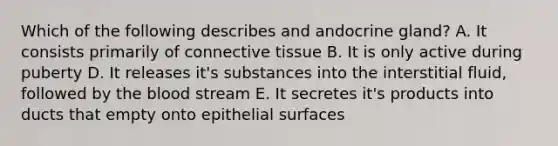 Which of the following describes and andocrine gland? A. It consists primarily of connective tissue B. It is only active during puberty D. It releases it's substances into the interstitial fluid, followed by the blood stream E. It secretes it's products into ducts that empty onto epithelial surfaces