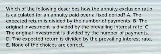 Which of the following describes how the annuity exclusion ratio is calculated for an annuity paid over a fixed period? A. The expected return is divided by the number of payments. B. The original investment is divided by the prevailing interest rate. C. The original investment is divided by the number of payments. D. The expected return is divided by the prevailing interest rate. E. None of the choices are correct.