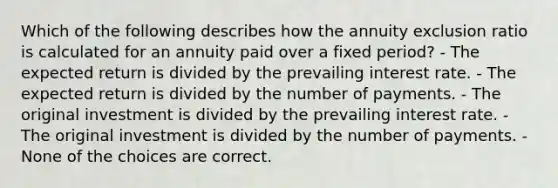 Which of the following describes how the annuity exclusion ratio is calculated for an annuity paid over a fixed period? - The expected return is divided by the prevailing interest rate. - The expected return is divided by the number of payments. - The original investment is divided by the prevailing interest rate. - The original investment is divided by the number of payments. - None of the choices are correct.