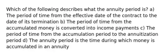 Which of the following describes what the annuity period is? a) The period of time from the effective date of the contract to the date of its termination b) The period of time from the accumulated money is converted into income payments c) The period of time from the accumulation period to the annuitization period d) The annuity period is the time during which money is accumulated in an annuity