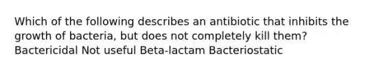 Which of the following describes an antibiotic that inhibits the growth of bacteria, but does not completely kill them? Bactericidal Not useful Beta-lactam Bacteriostatic