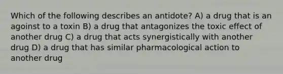 Which of the following describes an antidote? A) a drug that is an agoinst to a toxin B) a drug that antagonizes the toxic effect of another drug C) a drug that acts synergistically with another drug D) a drug that has similar pharmacological action to another drug