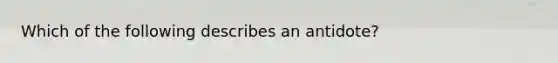 Which of the following describes an antidote?