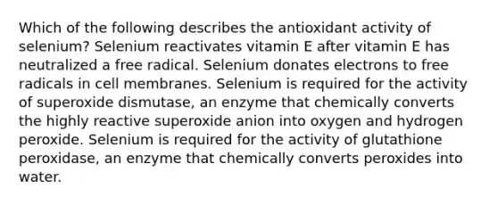 Which of the following describes the antioxidant activity of selenium? Selenium reactivates vitamin E after vitamin E has neutralized a free radical. Selenium donates electrons to free radicals in cell membranes. Selenium is required for the activity of superoxide dismutase, an enzyme that chemically converts the highly reactive superoxide anion into oxygen and hydrogen peroxide. Selenium is required for the activity of glutathione peroxidase, an enzyme that chemically converts peroxides into water.