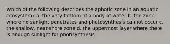 Which of the following describes the aphotic zone in an aquatic ecosystem? a. the very bottom of a body of water b. the zone where no sunlight penetrates and photosynthesis cannot occur c. the shallow, near-shore zone d. the uppermost layer where there is enough sunlight for photisynthesis