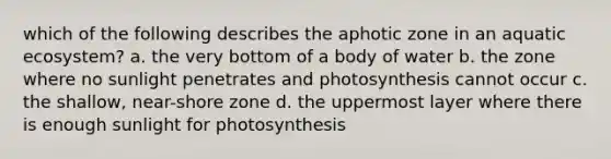 which of the following describes the aphotic zone in an aquatic ecosystem? a. the very bottom of a body of water b. the zone where no sunlight penetrates and photosynthesis cannot occur c. the shallow, near-shore zone d. the uppermost layer where there is enough sunlight for photosynthesis