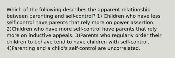 Which of the following describes the apparent relationship between parenting and self-control? 1) Children who have less self-control have parents that rely more on power assertion. 2)Children who have more self-control have parents that rely more on inductive appeals. 3)Parents who regularly order their children to behave tend to have children with self-control. 4)Parenting and a child's self-control are uncorrelated.