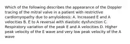 Which of the following describes the appearance of the Doppler tracing of the mitral valve in a patient with restrictive cardiomyopathy due to amyloidosis: A. Increased E and A velocities B. E to A reversal with diastolic dysfunction C. Respiratory variation of the peak E and A velocities D. Higher peak velocity of the E wave and very low peak velocity of the A wave