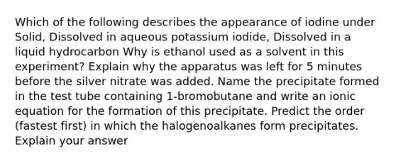 Which of the following describes the appearance of iodine under Solid, Dissolved in aqueous potassium iodide, Dissolved in a liquid hydrocarbon Why is ethanol used as a solvent in this experiment? Explain why the apparatus was left for 5 minutes before the silver nitrate was added. Name the precipitate formed in the test tube containing 1-bromobutane and write an ionic equation for the formation of this precipitate. Predict the order (fastest first) in which the halogenoalkanes form precipitates. Explain your answer