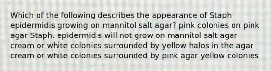 Which of the following describes the appearance of Staph. epidermidis growing on mannitol salt agar? pink colonies on pink agar Staph. epidermidis will not grow on mannitol salt agar cream or white colonies surrounded by yellow halos in the agar cream or white colonies surrounded by pink agar yellow colonies