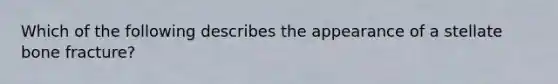 Which of the following describes the appearance of a stellate bone fracture?