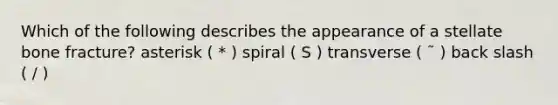 Which of the following describes the appearance of a stellate bone fracture? asterisk ( * ) spiral ( S ) transverse ( ˜ ) back slash ( / )