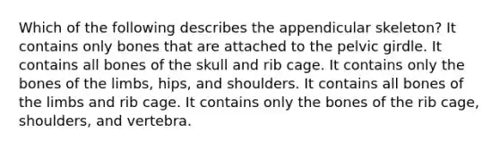 Which of the following describes the appendicular skeleton? It contains only bones that are attached to the pelvic girdle. It contains all bones of the skull and rib cage. It contains only the bones of the limbs, hips, and shoulders. It contains all bones of the limbs and rib cage. It contains only the bones of the rib cage, shoulders, and vertebra.