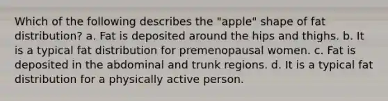 Which of the following describes the "apple" shape of fat distribution? a. Fat is deposited around the hips and thighs. b. It is a typical fat distribution for premenopausal women. c. Fat is deposited in the abdominal and trunk regions. d. It is a typical fat distribution for a physically active person.