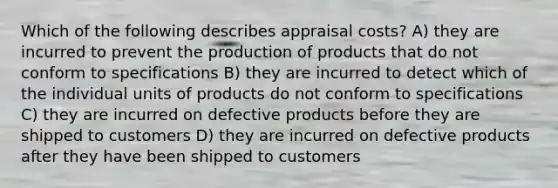 Which of the following describes appraisal costs? A) they are incurred to prevent the production of products that do not conform to specifications B) they are incurred to detect which of the individual units of products do not conform to specifications C) they are incurred on defective products before they are shipped to customers D) they are incurred on defective products after they have been shipped to customers