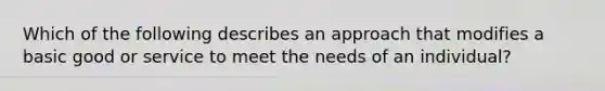 Which of the following describes an approach that modifies a basic good or service to meet the needs of an individual?