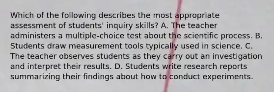 Which of the following describes the most appropriate assessment of students' inquiry skills? A. The teacher administers a multiple-choice test about the scientific process. B. Students draw measurement tools typically used in science. C. The teacher observes students as they carry out an investigation and interpret their results. D. Students write research reports summarizing their findings about how to conduct experiments.