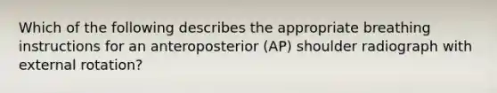 Which of the following describes the appropriate breathing instructions for an anteroposterior (AP) shoulder radiograph with external rotation?