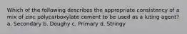 Which of the following describes the appropriate consistency of a mix of zinc polycarboxylate cement to be used as a luting agent? a. Secondary b. Doughy c. Primary d. Stringy