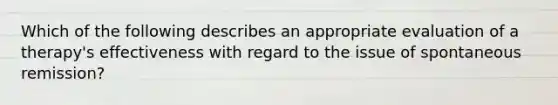 Which of the following describes an appropriate evaluation of a therapy's effectiveness with regard to the issue of spontaneous remission?