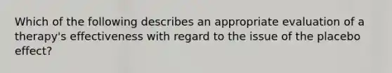 Which of the following describes an appropriate evaluation of a therapy's effectiveness with regard to the issue of the placebo effect?