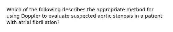 Which of the following describes the appropriate method for using Doppler to evaluate suspected aortic stenosis in a patient with atrial fibrillation?