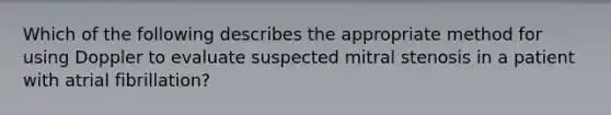 Which of the following describes the appropriate method for using Doppler to evaluate suspected mitral stenosis in a patient with atrial fibrillation?