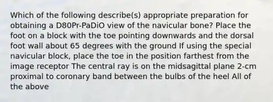 Which of the following describe(s) appropriate preparation for obtaining a D80Pr-PaDiO view of the navicular bone? Place the foot on a block with the toe pointing downwards and the dorsal foot wall about 65 degrees with the ground If using the special navicular block, place the toe in the position farthest from the image receptor The central ray is on the midsagittal plane 2-cm proximal to coronary band between the bulbs of the heel All of the above