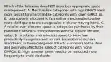 Which of the following does NOT describes appropriate space management? A. Merchandise categories with high GMROI merit more space than merchandise categories with lower GMROI do. B. Less space is allocated to fast selling merchandise to allow more shelf space to encourage sales of slower moving items. C. A retailer over allocates space to categories purchased by their platinum customers, the customers with the highest lifetime value. D . A retailer over allocates space to some low productivity categories such as milk because an extensive assortment in these categories attracts customers to the store and positively affects the sales of categories with higher GMROIs. E. High turnover items need to be restocked more frequently to avoid stockouts