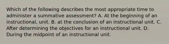 Which of the following describes the most appropriate time to administer a summative assessment? A. At the beginning of an instructional, unit. B. at the conclusion of an instructional unit. C. After determining the objectives for an instructional unit. D. During the midpoint of an instructional unit.