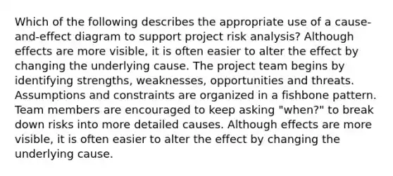 Which of the following describes the appropriate use of a cause-and-effect diagram to support project risk analysis? Although effects are more visible, it is often easier to alter the effect by changing the underlying cause. The project team begins by identifying strengths, weaknesses, opportunities and threats. Assumptions and constraints are organized in a fishbone pattern. Team members are encouraged to keep asking "when?" to break down risks into more detailed causes. Although effects are more visible, it is often easier to alter the effect by changing the underlying cause.