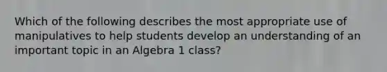 Which of the following describes the most appropriate use of manipulatives to help students develop an understanding of an important topic in an Algebra 1 class?