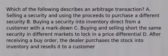 Which of the following describes an arbitrage transaction? A. Selling a security and using the proceeds to purchase a different security B. Buying a security into inventory direct from a customer with a mark-down C. Buying and selling short the same security in different markets to lock in a price differential D. After receiving a buy order, the dealer purchases the stock into inventory and resells it to a customer