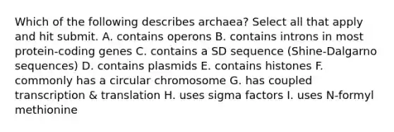 Which of the following describes archaea? Select all that apply and hit submit. A. contains operons B. contains introns in most protein-coding genes C. contains a SD sequence (Shine-Dalgarno sequences) D. contains plasmids E. contains histones F. commonly has a circular chromosome G. has coupled transcription & translation H. uses sigma factors I. uses N-formyl methionine