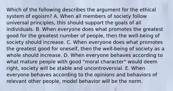 Which of the following describes the argument for the ethical system of egoism? A. When all members of society follow universal principles, this should support the goals of all individuals. B. When everyone does what promotes the greatest good for the greatest number of people, then the well-being of society should increase. C. When everyone does what promotes the greatest good for oneself, then the well-being of society as a whole should increase. D. When everyone behaves according to what mature people with good "moral character" would deem right, society will be stable and uncontroversial. E. When everyone behaves according to the opinions and behaviors of relevant other people, model behavior will be the norm.