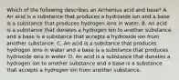 Which of the following describes an Arrhenius acid and base? A. An acid is a substance that produces a hydroxide ion and a base is a substance that produces hydrogen ions in water. B. An acid is a substance that donates a hydrogen ion to another substance and a base is a substance that accepts a hydroxide ion from another substance. C. An acid is a substance that produces hydrogen ions in water and a base is a substance that produces hydroxide ions in water. D. An acid is a substance that donates a hydrogen ion to another substance and a base is a substance that accepts a hydrogen ion from another substance.