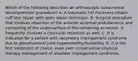 Which of the following describes an arthroscopic subacromial decompression procedure? A. A traumatic full thickness rotator cuff tear repair with open repair technique. B. Surgical procedure that involves resection of the anterior acromial protuberance and contouring of the undersurface of the remaining acromion. It frequently involves a clavicular resection as well. C. It is indicated for a patient with secondary impingement syndrome due to glenohumeral joint hypermobility/instability. D. It is the first treatment of choice, even over conservative physical therapy management of shoulder impingement syndrome.