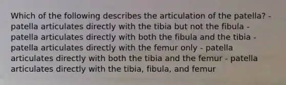 Which of the following describes the articulation of the patella? - patella articulates directly with the tibia but not the fibula - patella articulates directly with both the fibula and the tibia - patella articulates directly with the femur only - patella articulates directly with both the tibia and the femur - patella articulates directly with the tibia, fibula, and femur