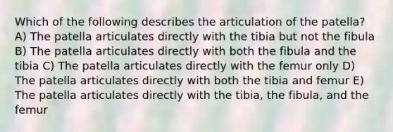 Which of the following describes the articulation of the patella? A) The patella articulates directly with the tibia but not the fibula B) The patella articulates directly with both the fibula and the tibia C) The patella articulates directly with the femur only D) The patella articulates directly with both the tibia and femur E) The patella articulates directly with the tibia, the fibula, and the femur