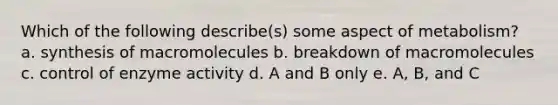 Which of the following describe(s) some aspect of metabolism? a. synthesis of macromolecules b. breakdown of macromolecules c. control of enzyme activity d. A and B only e. A, B, and C