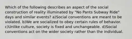 Which of the following describes an aspect of the social construction of reality illuminated by "No Pants Subway Ride" days and similar events? a)Social conventions are meant to be violated. b)We are socialized to obey certain rules of behavior. c)Unlike culture, society is fixed and unchangeable. d)Social conventions act on the wider society rather than the individual.