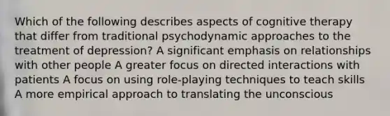 Which of the following describes aspects of cognitive therapy that differ from traditional psychodynamic approaches to the treatment of depression? A significant emphasis on relationships with other people A greater focus on directed interactions with patients A focus on using role-playing techniques to teach skills A more empirical approach to translating the unconscious