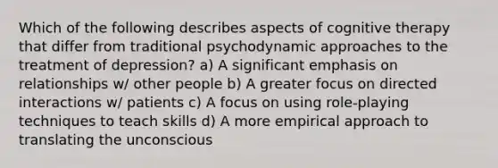 Which of the following describes aspects of cognitive therapy that differ from traditional psychodynamic approaches to the treatment of depression? a) A significant emphasis on relationships w/ other people b) A greater focus on directed interactions w/ patients c) A focus on using role-playing techniques to teach skills d) A more empirical approach to translating the unconscious