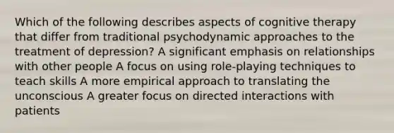 Which of the following describes aspects of cognitive therapy that differ from traditional psychodynamic approaches to the treatment of depression? A significant emphasis on relationships with other people A focus on using role-playing techniques to teach skills A more empirical approach to translating the unconscious A greater focus on directed interactions with patients