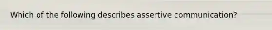 Which of the following describes assertive communication?