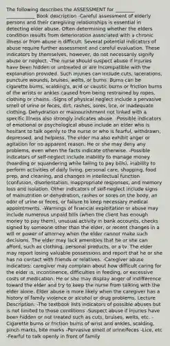 The following describes the ASSESSMENT for ________ ____________ Book description -Careful assessment of elderly persons and their caregiving relationships is essential in detecting elder abuse. Often determining whether the elders condition results from deterioration associated with a chronic illness or from abuse is difficult. Several potential indicators of abuse require further assessment and careful evaluation. These indicators by themselves, however, do not necessarily signify abuse or neglect. -The nurse should suspect abuse if injuries have been hidden or untreated or are incompatible with the explanation provided. Such injuries can include cuts, lacerations, puncture wounds, bruises, welts, or burns. Burns can be cigarette burns, scalding's, acid or caustic burns or friction burns of the wrists or ankles caused from being restrained by ropes, clothing or chains. -Signs of physical neglect include a pervasive smell of urine or feces, dirt, rashes, sores, lice, or inadequate clothing. Dehydration or malnourishment not linked with a specific illness also strongly indicates abuse. -Possible indicators of emotional or psychological abuse include an elder who is hesitant to talk openly to the nurse or who is fearful, withdrawn, depressed, and helpless. The elder ma also exhibit anger or agitation for no apparent reason. He or she may deny any problems, even when the facts indicate otherwise. -Possible indicators of self-neglect include inability to manage money (hoarding or squandering while failing to pay bills), inability to perform activities of daily living, personal care, shopping, food prep, and cleaning, and changes in intellectual function (confusion, disorientation, inappropriate responses, and memory loss and isolation. Other indicators of self-neglect include signs of malnutrition or dehydration, rashes or sores on the body, an odor of urine or feces, or failure to keep necessary medical appointments. -Warnings of financial exploitation or abuse may include numerous unpaid bills (when the client has enough money to pay them), unusual activity in bank accounts, checks signed by someone other than the elder, or recent changes in a will or power of attorney when the elder cannot make such decisions. The elder may lack amenities that he or she can afford, such as clothing, personal products, or a tv. The elder may report losing valuable possessions and report that he or she has no contact with friends or relatives. -Caregiver abuse indicators: caregiver may complain about how difficult caring for the elder is, incontinence, difficulties in feeding, or excessive costs of medication. He or she may display anger of indifference toward the elder and try to keep the nurse from talking with the elder alone. Elder abuse is more likely when the caregiver has a history of family violence or alcohol or drug problems. Lecture Description: -The textbook lists indicators of possible abuses but is not limited to those conditions -Suspect abuse if injuries have been hidden or not treated such as cuts, bruises, welts, etc. -Cigarette burns or friction burns of wrist and ankles, scalding, pinch marks, bite marks -Pervasive smell of urine/feces -Lice, etc -Fearful to talk openly in front of family